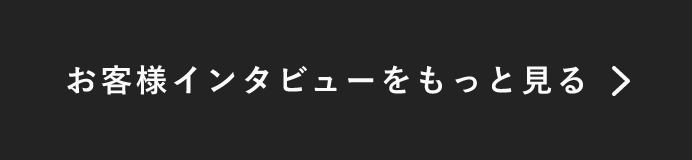 お客様インタビューをもっと見る　詳しくはこちらから　リンクボタン